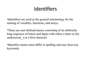 Identifiers
•Identifiers are used as the general terminology for the
naming of variables, functions, and arrays.
•These are user-defined names consisting of an arbitrarily
long sequence of letters and digits with either a letter or the
underscore(_) as a first character.
•Identifier names must differ in spelling and case from any
keywords.
 