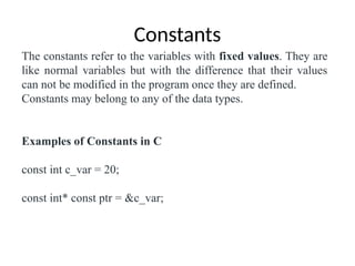 Constants
The constants refer to the variables with fixed values. They are
like normal variables but with the difference that their values
can not be modified in the program once they are defined.
Constants may belong to any of the data types.
Examples of Constants in C
const int c_var = 20;
const int* const ptr = &c_var;
 