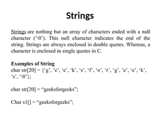 Strings
Strings are nothing but an array of characters ended with a null
character (‘0’). This null character indicates the end of the
string. Strings are always enclosed in double quotes. Whereas, a
character is enclosed in single quotes in C.
Examples of String
char str[20] = {‘g’, ’e’, ‘e’, ‘k’, ‘s’, ‘f’, ‘o’, ‘r’, ‘g’, ’e’, ‘e’, ‘k’,
‘s’, ‘0’};
char str[20] = “geeksforgeeks”;
Char s1[] = “geeksforgeeks”;
 