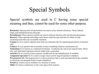 Special Symbols
Special symbols are used in C having some special
meaning and thus, cannot be used for some other purpose.
Brackets[]: Opening and closing brackets are used as array element references. These indicate
single and multidimensional subscripts.
Parentheses(): These special symbols are used to indicate function calls and function parameters.
Braces{}: These opening and ending curly braces mark the start and end of a block of code
containing more than one executable statement.
Comma (, ): It is used to separate more than one statement like for separating parameters in function
calls.
Colon(:): It is an operator that essentially invokes something called an initialization list.
Semicolon(;): It is known as a statement terminator. It indicates the end of one logical entity. That’s
why each individual statement must be ended with a semicolon.
Asterisk (*): It is used to create a pointer variable and for the multiplication of variables.
Assignment operator(=): It is used to assign values and for logical operation validation.
Pre-processor (#): The preprocessor is a macro processor that is used automatically by the compiler
to transform your program before actual compilation.
Period (.): Used to access members of a structure or union.
Tilde(~): Used as a destructor to free some space from memory.
 
