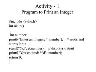 Activity - 1
Program to Print an Integer
#include <stdio.h>
int main()
{
int number;
printf("Enter an integer: “, number); // reads and
stores input
scanf("%d", &number); // displays output
printf("You entered: %d", number);
return 0;
}
 