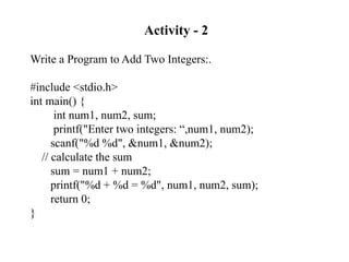 Activity - 2
Write a Program to Add Two Integers:.
#include <stdio.h>
int main() {
int num1, num2, sum;
printf("Enter two integers: “,num1, num2);
scanf("%d %d", &num1, &num2);
// calculate the sum
sum = num1 + num2;
printf("%d + %d = %d", num1, num2, sum);
return 0;
}
 