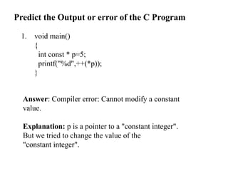 Predict the Output or error of the C Program
1. void main()
{
int const * p=5;
printf("%d",++(*p));
}
Answer: Compiler error: Cannot modify a constant
value.
Explanation: p is a pointer to a "constant integer".
But we tried to change the value of the
"constant integer".
 
