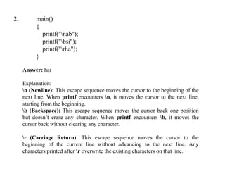 2. main()
{
printf("nab");
printf("bsi");
printf("rha");
}
Answer: hai
Explanation:
n (Newline): This escape sequence moves the cursor to the beginning of the
next line. When printf encounters n, it moves the cursor to the next line,
starting from the beginning.
b (Backspace): This escape sequence moves the cursor back one position
but doesn’t erase any character. When printf encounters b, it moves the
cursor back without clearing any character.
r (Carriage Return): This escape sequence moves the cursor to the
beginning of the current line without advancing to the next line. Any
characters printed after r overwrite the existing characters on that line.
 