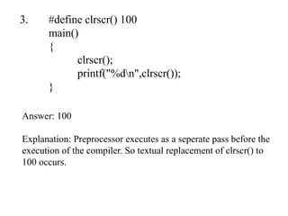 3. #define clrscr() 100
main()
{
clrscr();
printf("%dn",clrscr());
}
Answer: 100
Explanation: Preprocessor executes as a seperate pass before the
execution of the compiler. So textual replacement of clrscr() to
100 occurs.
 