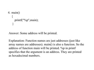 4. main()
{
printf("%p",main);
}
Answer: Some address will be printed.
Explanation: Function names are just addresses (just like
array names are addresses). main() is also a function. So the
address of function main will be printed. %p in printf
specifies that the argument is an address. They are printed
as hexadecimal numbers.
 