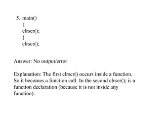 5. main()
{
clrscr();
}
clrscr();
Answer: No output/error
Explanation: The first clrscr() occurs inside a function.
So it becomes a function call. In the second clrscr(); is a
function declaration (because it is not inside any
function).
 