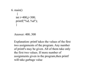 6. main()
{
int i=400,j=300;
printf("%d..%d");
}
Answer: 400..300
Explanation: printf takes the values of the first
two assignments of the program. Any number
of printf's may be given. All of them take only
the first two values. If more number of
assignments given in the program,then printf
will take garbage value
 