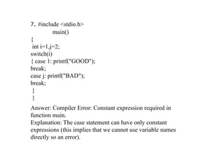 7. #include <stdio.h>
main()
{
int i=1,j=2;
switch(i)
{ case 1: printf("GOOD");
break;
case j: printf("BAD");
break;
}
}
Answer: Compiler Error: Constant expression required in
function main.
Explanation: The case statement can have only constant
expressions (this implies that we cannot use variable names
directly so an error).
 