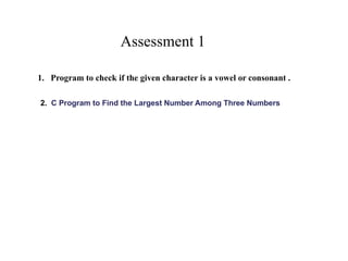 Assessment 1
1. Program to check if the given character is a vowel or consonant .
2. C Program to Find the Largest Number Among Three Numbers
 