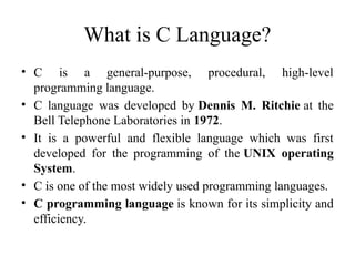 What is C Language?
• C is a general-purpose, procedural, high-level
programming language.
• C language was developed by Dennis M. Ritchie at the
Bell Telephone Laboratories in 1972.
• It is a powerful and flexible language which was first
developed for the programming of the UNIX operating
System.
• C is one of the most widely used programming languages.
• C programming language is known for its simplicity and
efficiency.
 