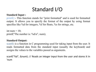 Standard I/O
Standard Input :
printf() - This function stands for "print formatted" and is used for formatted
output. It allows you to specify the format of the output by using format
specifies like %d for integers, %f for floats, %s for strings, etc.
int num = 10;
printf("The number is: %dn", num);
Standard Output:
scanf() is a function in C programming used for taking input from the user. It
reads formatted data from the standard input (usually the keyboard) and
assigns the values to the variables passed as arguments.
scanf("%d", &num); // Reads an integer input from the user and stores it in
'num
 