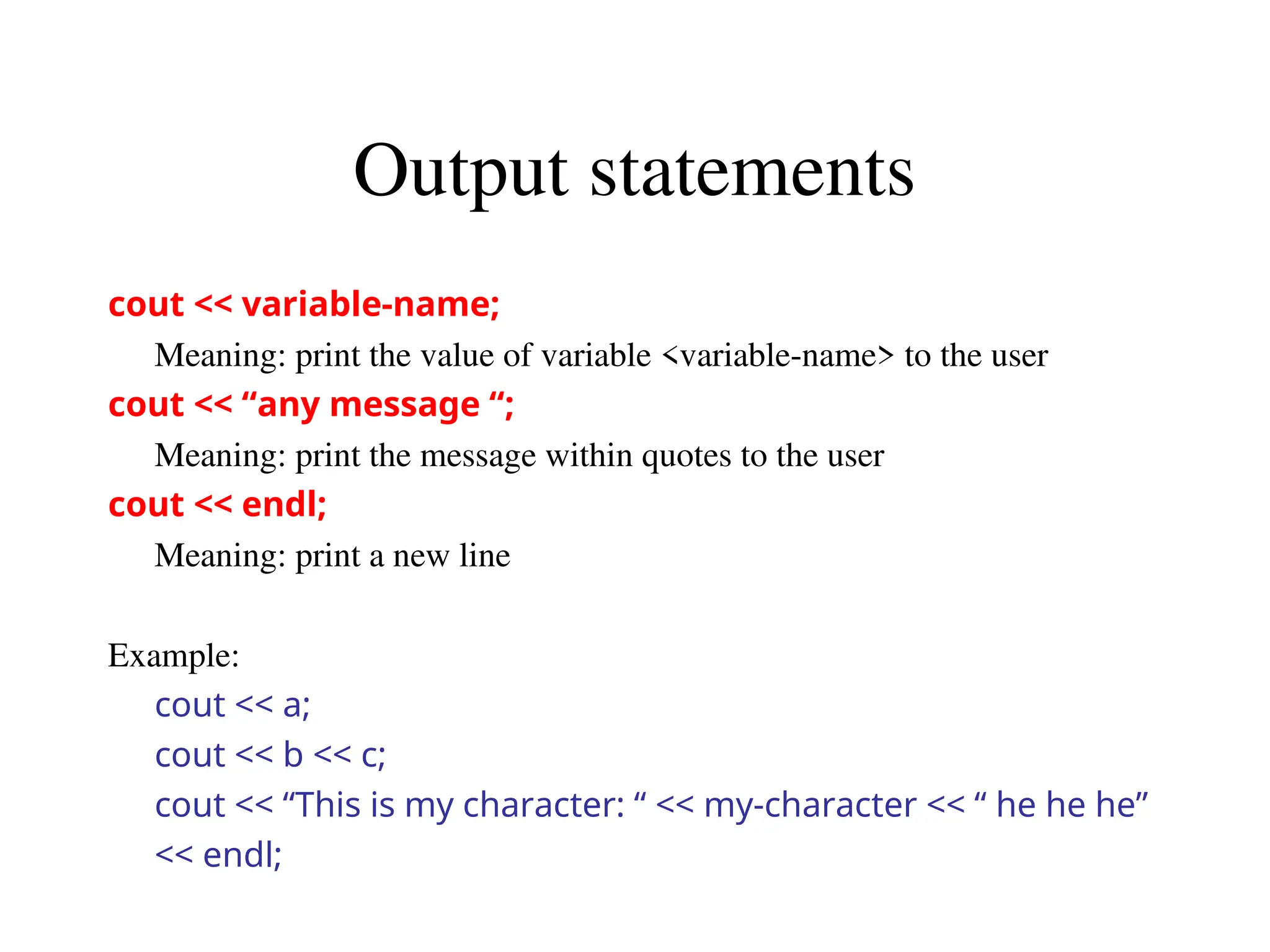 Output statements
cout << variable-name;
Meaning: print the value of variable <variable-name> to the user
cout << “any message “;
Meaning: print the message within quotes to the user
cout << endl;
Meaning: print a new line
Example:
cout << a;
cout << b << c;
cout << “This is my character: “ << my-character << “ he he he”
<< endl;
 