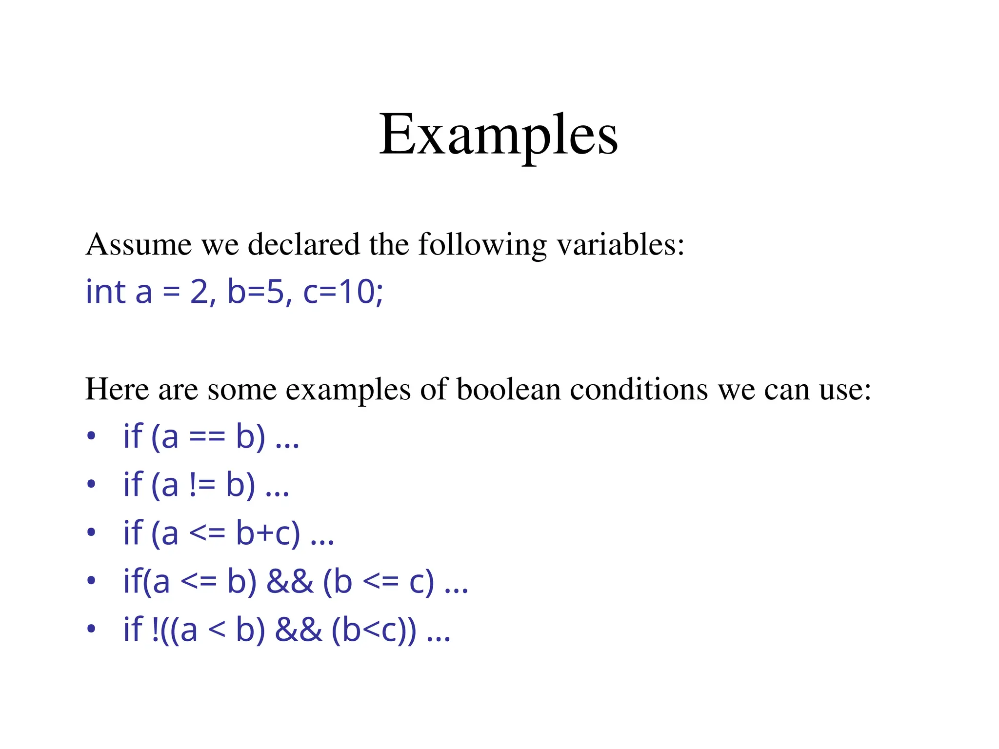 Examples
Assume we declared the following variables:
int a = 2, b=5, c=10;
Here are some examples of boolean conditions we can use:
• if (a == b) …
• if (a != b) …
• if (a <= b+c) …
• if(a <= b) && (b <= c) …
• if !((a < b) && (b<c)) …
 