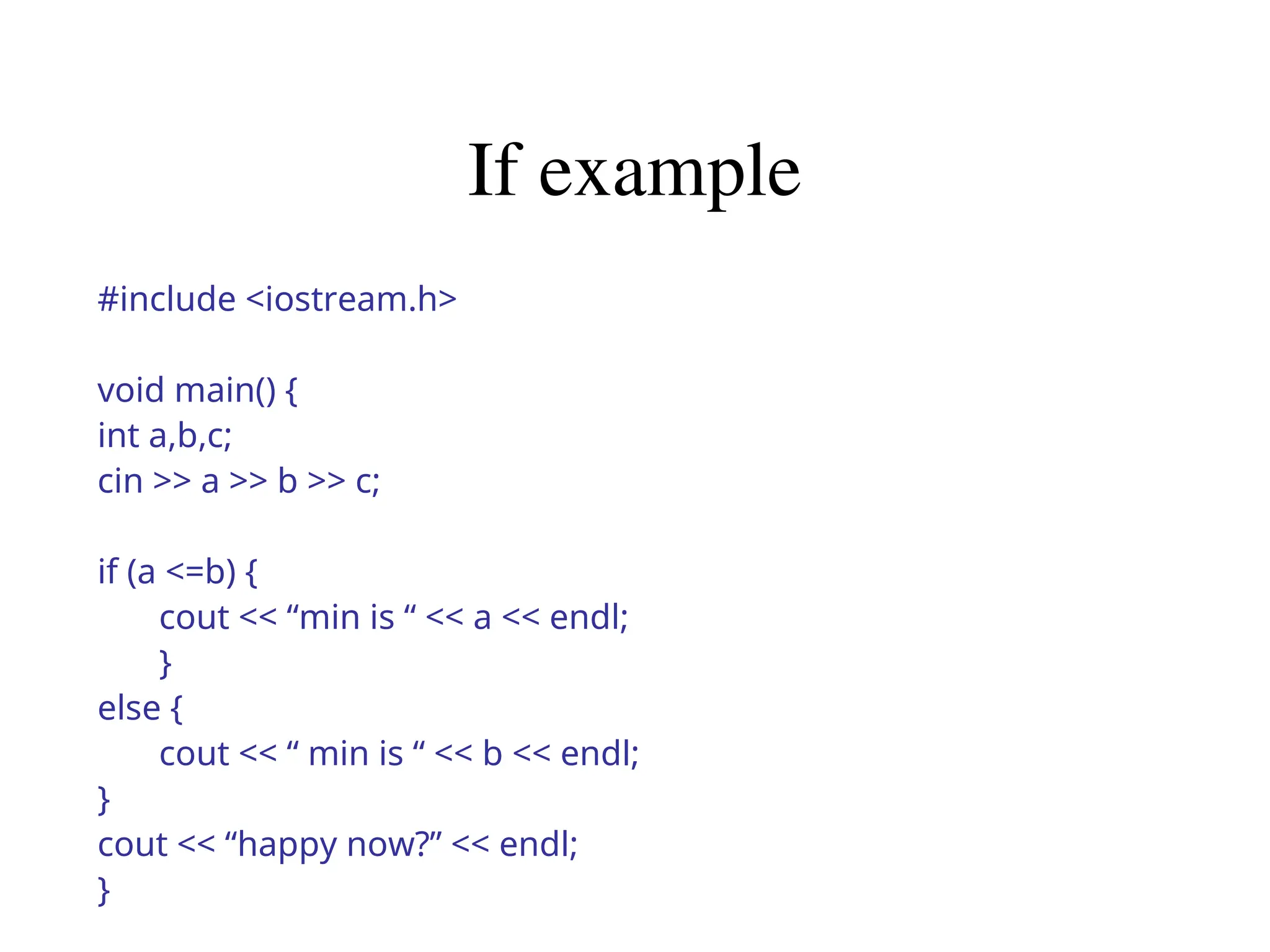 If example
#include <iostream.h>
void main() {
int a,b,c;
cin >> a >> b >> c;
if (a <=b) {
cout << “min is “ << a << endl;
}
else {
cout << “ min is “ << b << endl;
}
cout << “happy now?” << endl;
}
 