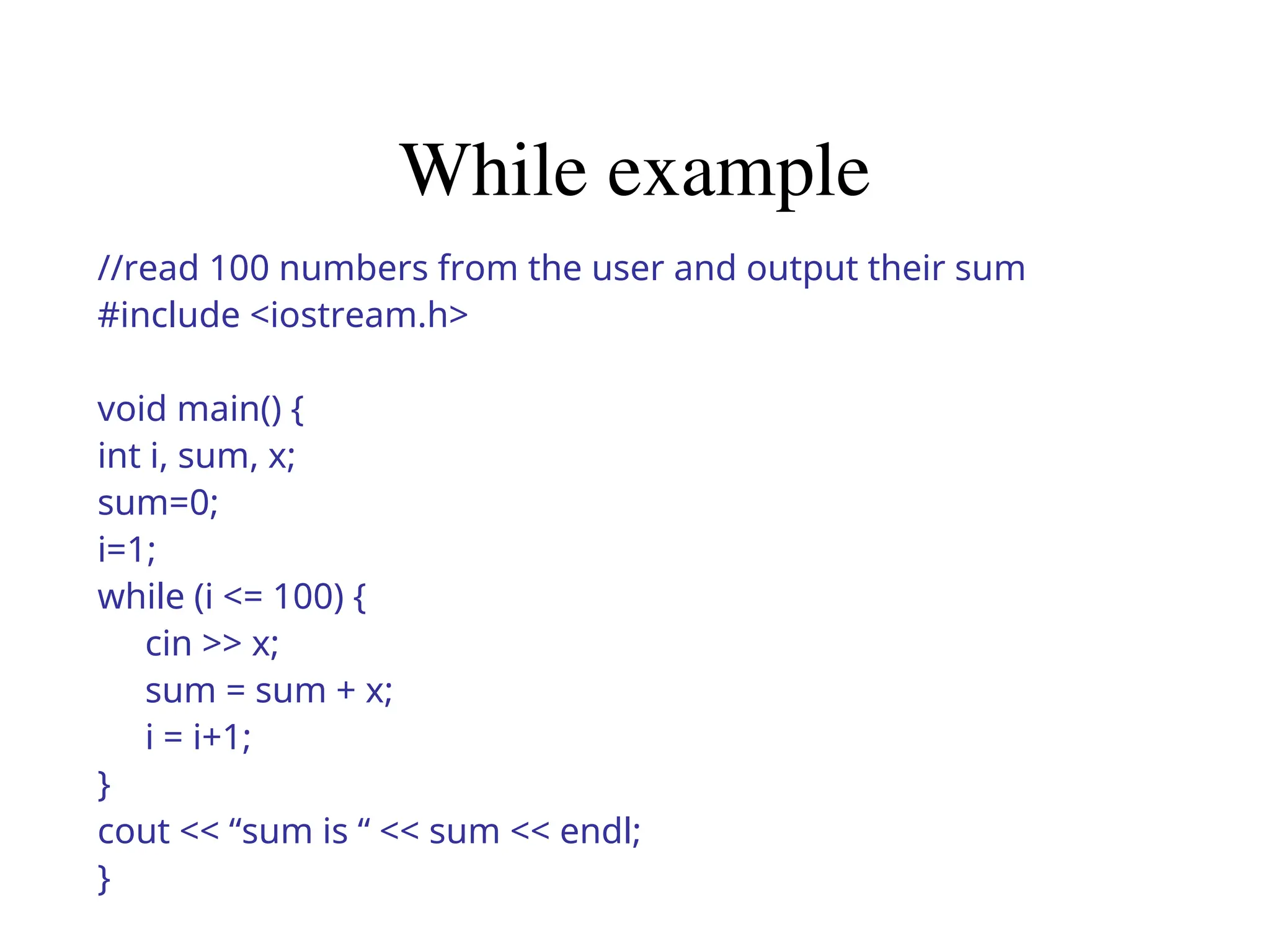 While example
//read 100 numbers from the user and output their sum
#include <iostream.h>
void main() {
int i, sum, x;
sum=0;
i=1;
while (i <= 100) {
cin >> x;
sum = sum + x;
i = i+1;
}
cout << “sum is “ << sum << endl;
}
 