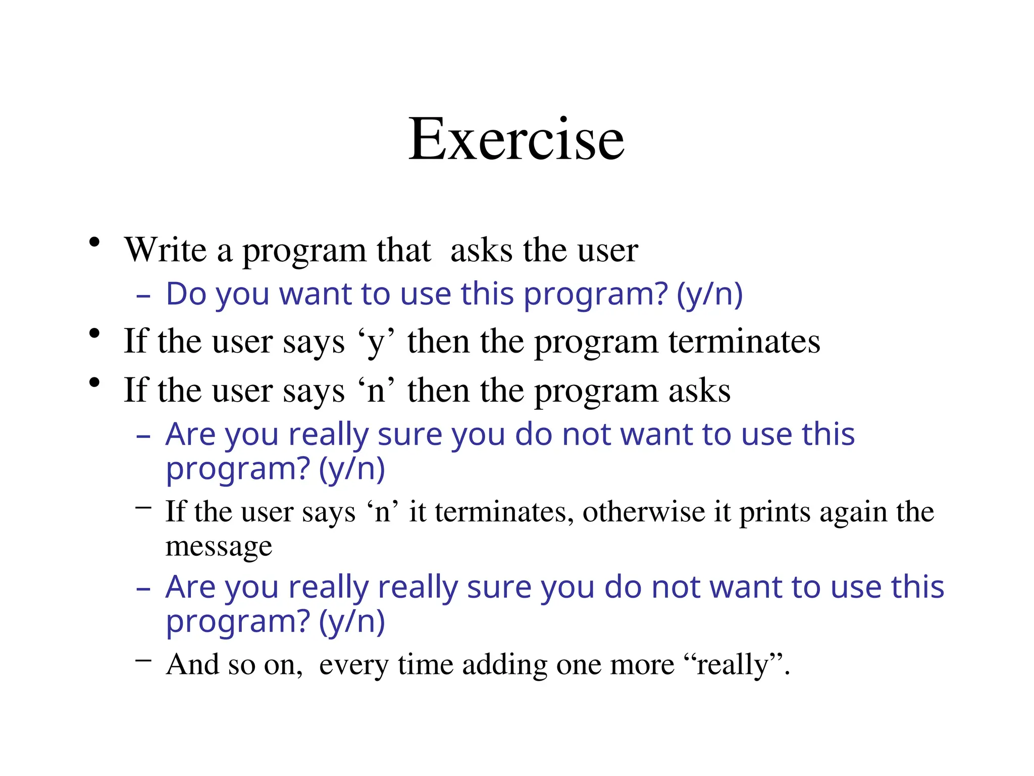 Exercise
• Write a program that asks the user
– Do you want to use this program? (y/n)
• If the user says ‘y’ then the program terminates
• If the user says ‘n’ then the program asks
– Are you really sure you do not want to use this
program? (y/n)
– If the user says ‘n’ it terminates, otherwise it prints again the
message
– Are you really really sure you do not want to use this
program? (y/n)
– And so on, every time adding one more “really”.
 