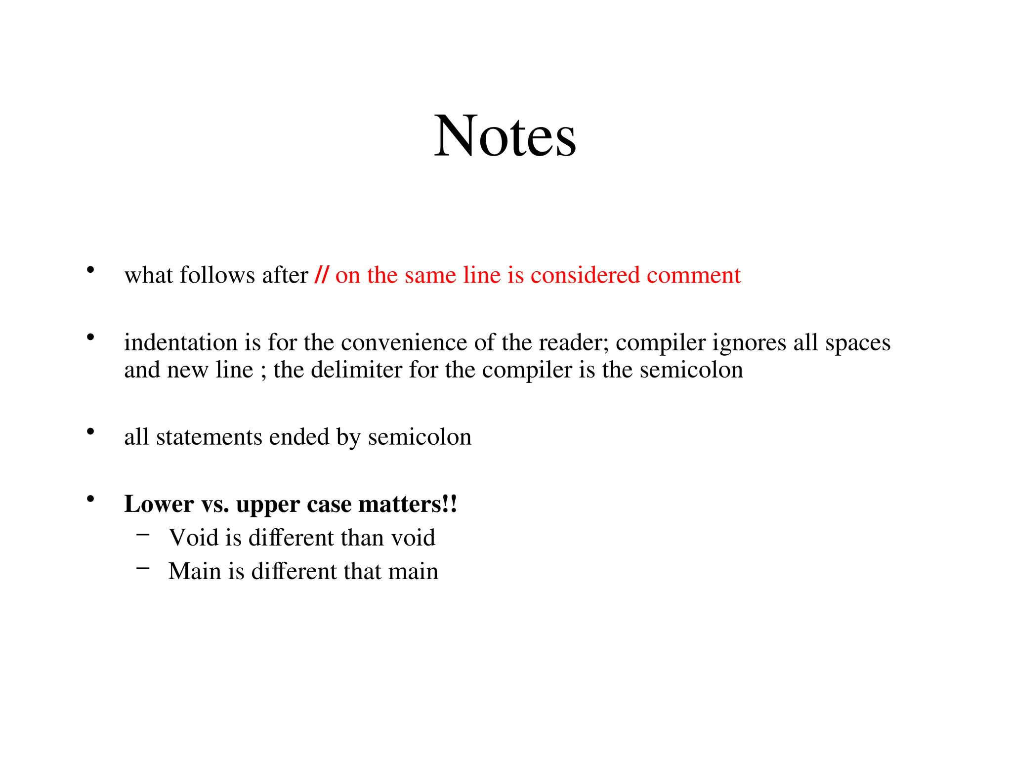 Notes
• what follows after // on the same line is considered comment
• indentation is for the convenience of the reader; compiler ignores all spaces
and new line ; the delimiter for the compiler is the semicolon
• all statements ended by semicolon
• Lower vs. upper case matters!!
– Void is different than void
– Main is different that main
 
