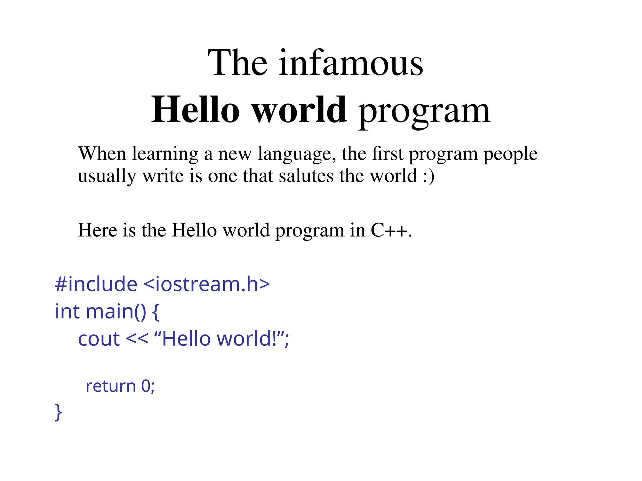 The infamous
Hello world program
When learning a new language, the first program people
usually write is one that salutes the world :)
Here is the Hello world program in C++.
#include <iostream.h>
int main() {
cout << “Hello world!”;
return 0;
}
 