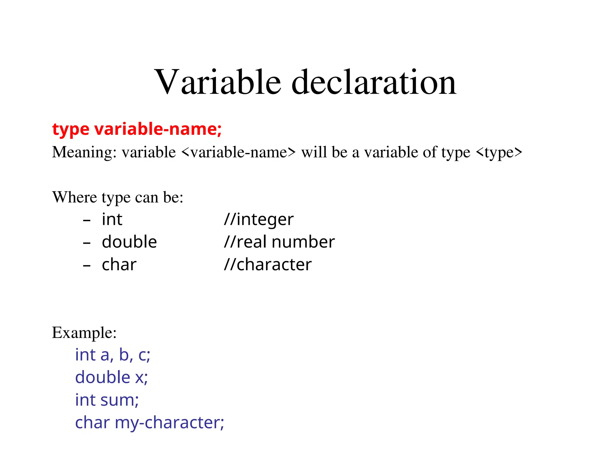 Variable declaration
type variable-name;
Meaning: variable <variable-name> will be a variable of type <type>
Where type can be:
– int //integer
– double //real number
– char //character
Example:
int a, b, c;
double x;
int sum;
char my-character;
 