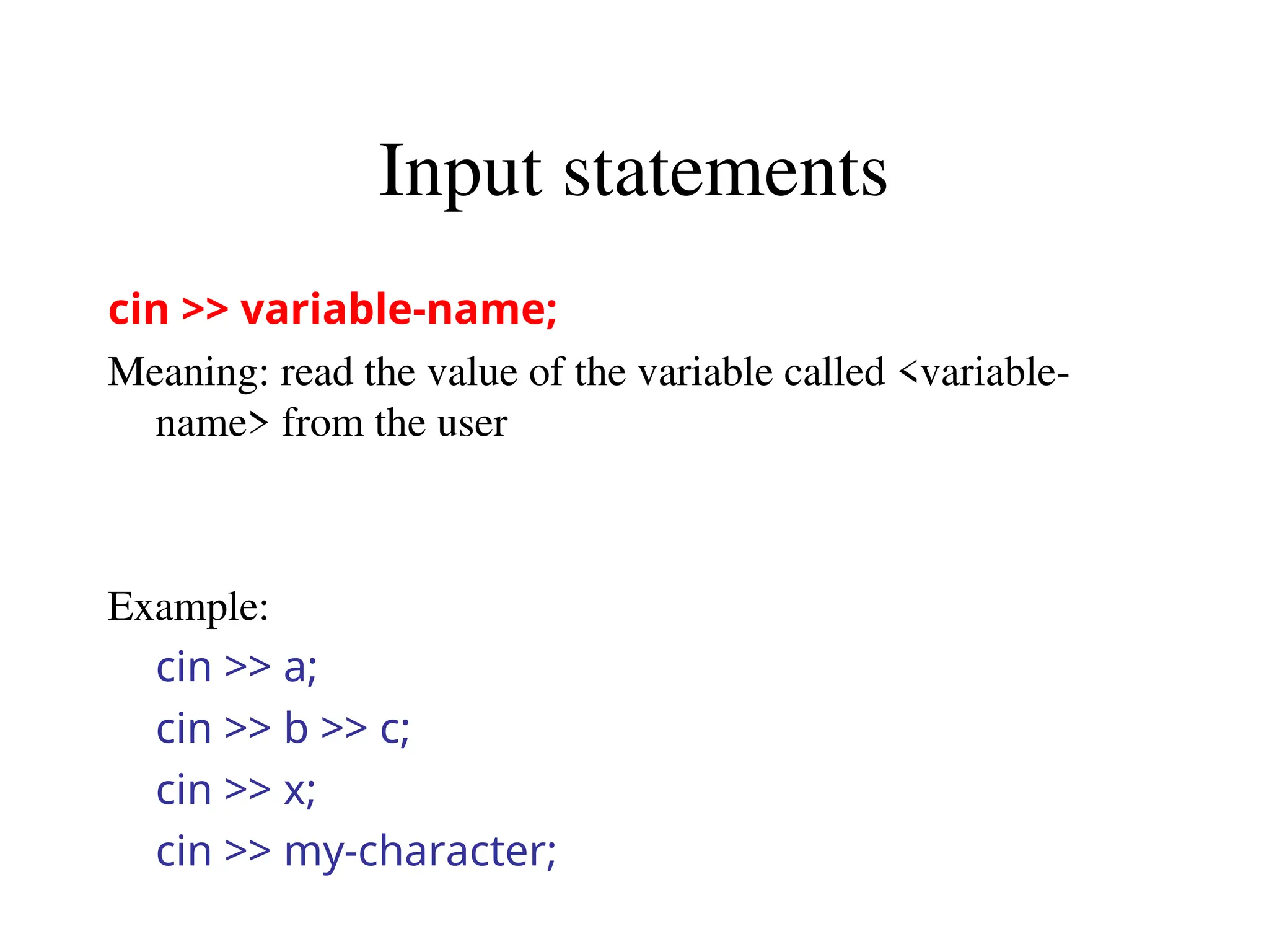 Input statements
cin >> variable-name;
Meaning: read the value of the variable called <variable-
name> from the user
Example:
cin >> a;
cin >> b >> c;
cin >> x;
cin >> my-character;
 