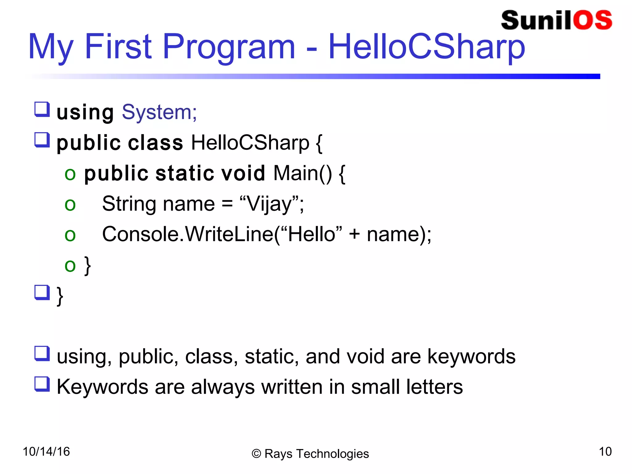 10/14/16 © Rays Technologies 10
My First Program - HelloCSharp
 using System;
 public class HelloCSharp {
o public static void Main() {
o String name = “Vijay”;
o Console.WriteLine(“Hello” + name);
o }
 }
 using, public, class, static, and void are keywords
 Keywords are always written in small letters
 