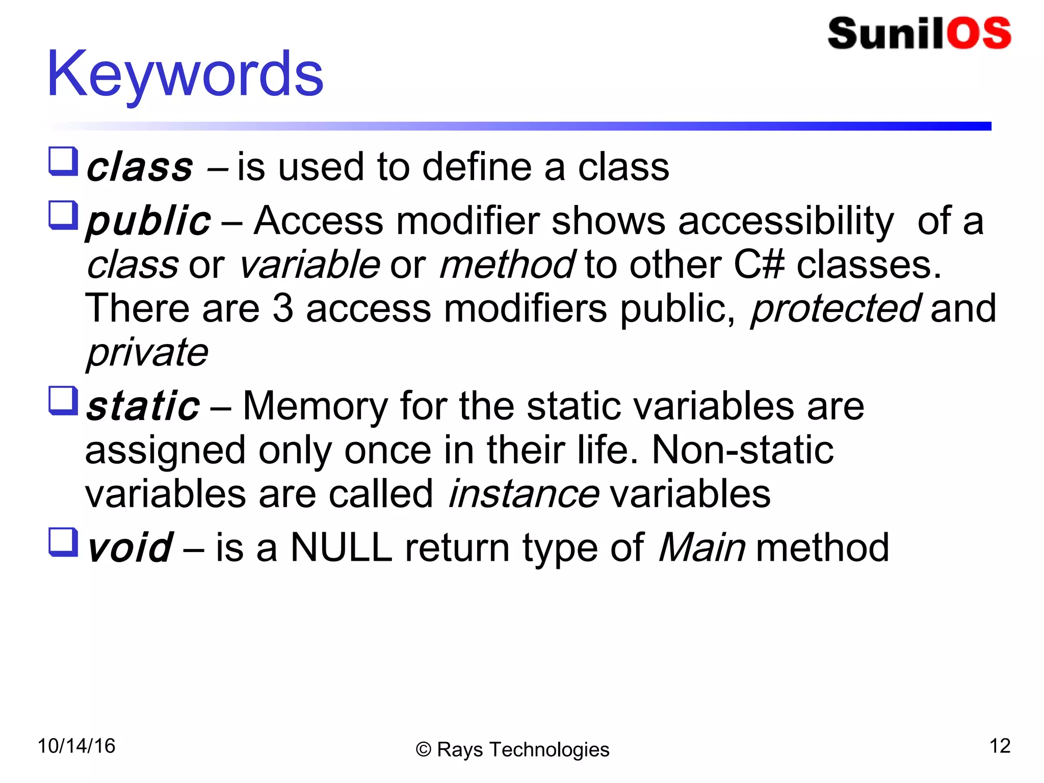 10/14/16 © Rays Technologies 12
Keywords
class – is used to define a class
public – Access modifier shows accessibility of a
class or variable or method to other C# classes.
There are 3 access modifiers public, protected and
private
static – Memory for the static variables are
assigned only once in their life. Non-static
variables are called instance variables
void – is a NULL return type of Main method
 