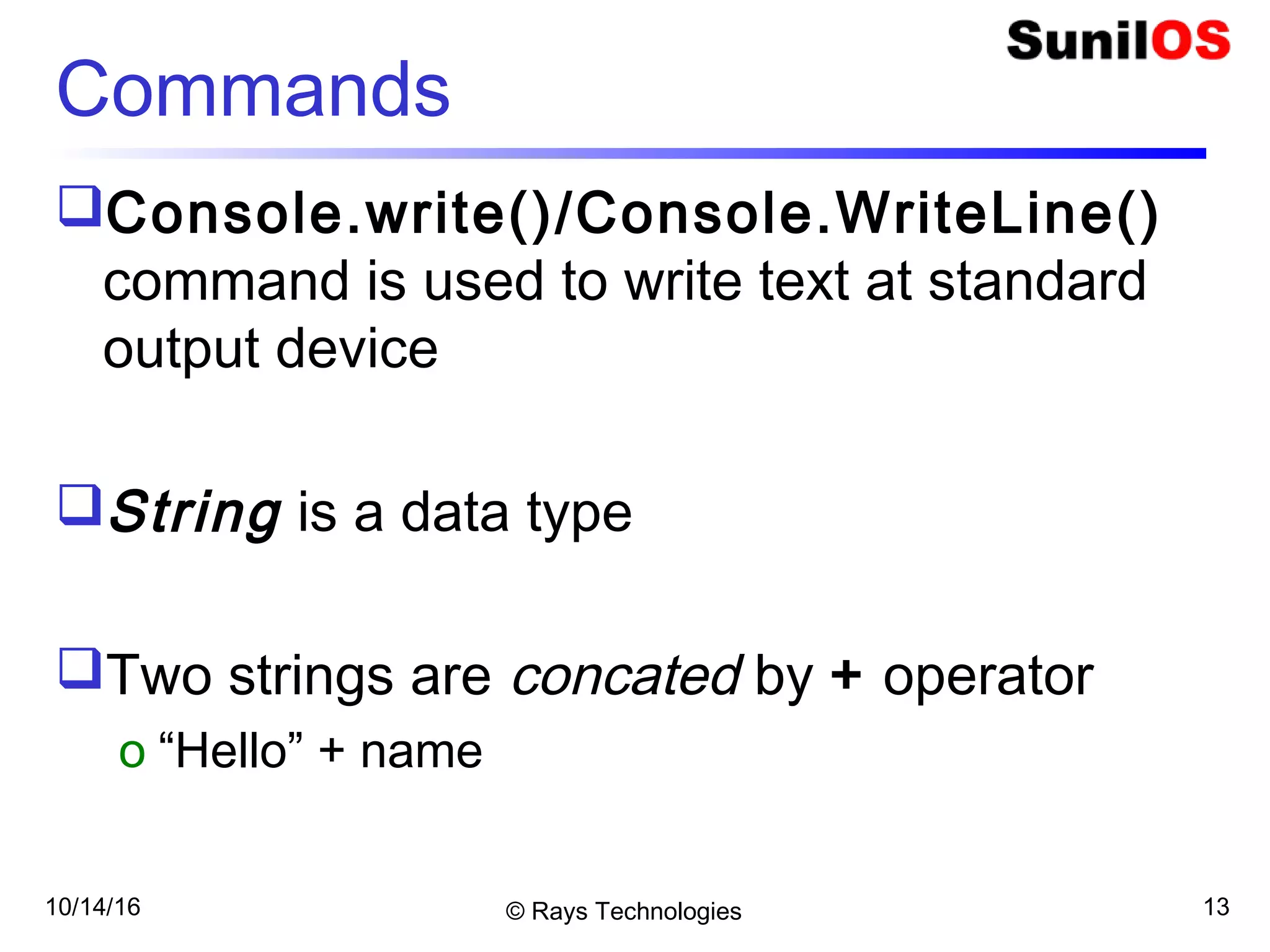 10/14/16 © Rays Technologies 13
Commands
Console.write()/Console.WriteLine()
command is used to write text at standard
output device
String is a data type
Two strings are concated by + operator
o “Hello” + name
 