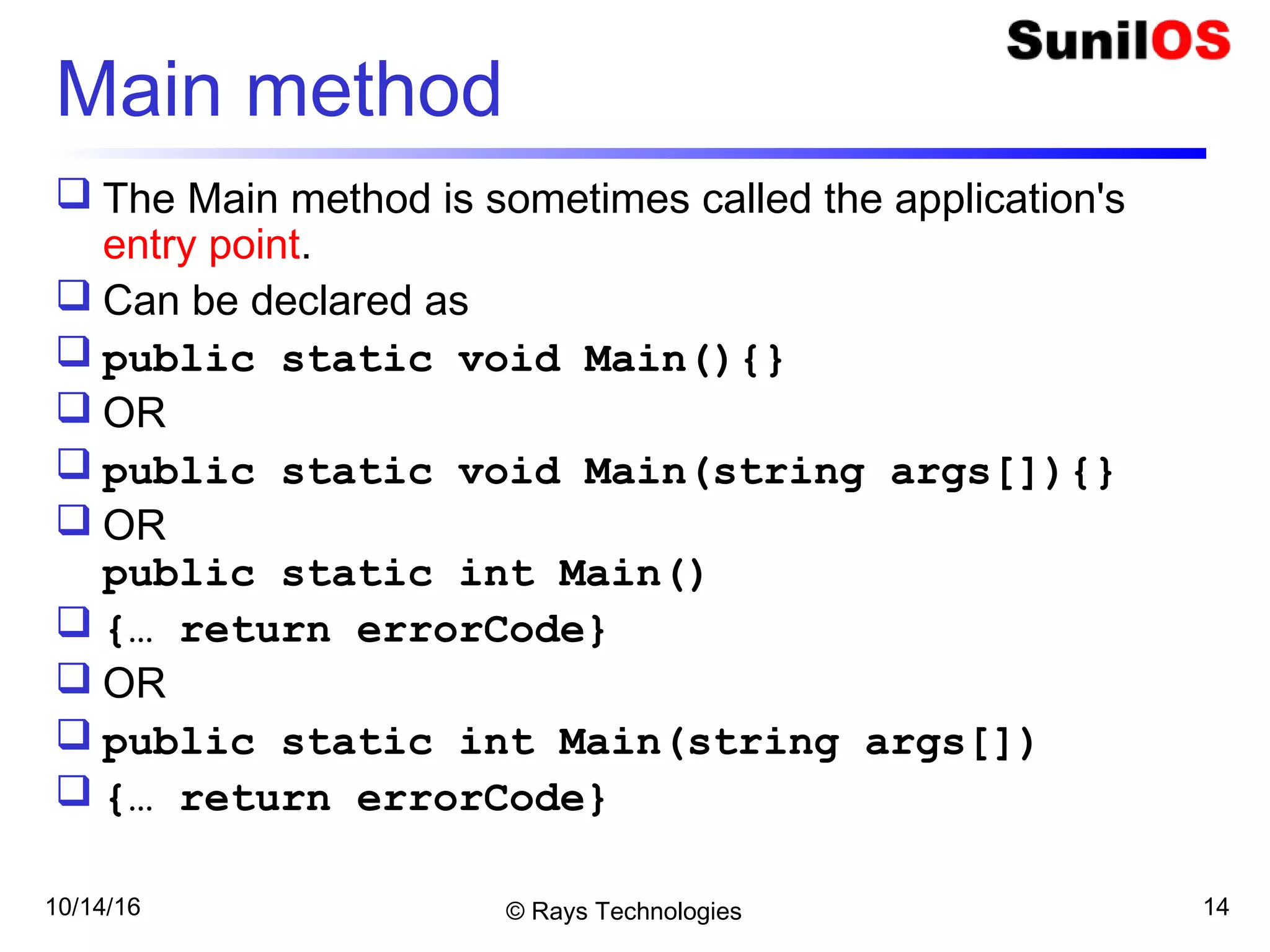 10/14/16 © Rays Technologies 14
Main method
 The Main method is sometimes called the application's
entry point.
 Can be declared as
 public static void Main(){}
 OR
 public static void Main(string args[]){}
 OR
public static int Main()
 {… return errorCode}
 OR
 public static int Main(string args[])
 {… return errorCode}
 