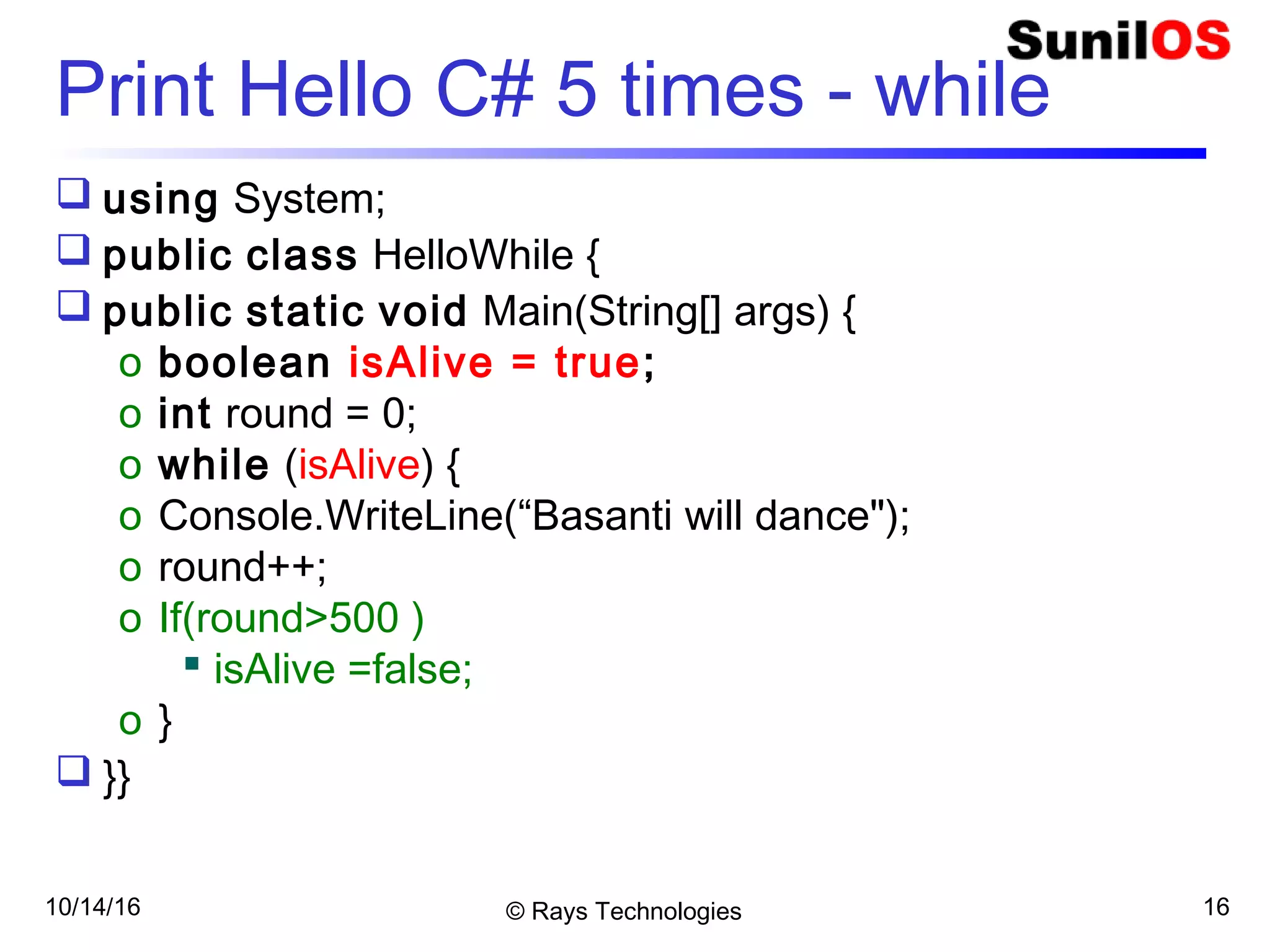 10/14/16 © Rays Technologies 16
Print Hello C# 5 times - while
 using System;
 public class HelloWhile {
 public static void Main(String[] args) {
o boolean isAlive = true;
o int round = 0;
o while (isAlive) {
o Console.WriteLine(“Basanti will dance");
o round++;
o If(round>500 )
 isAlive =false;
o }
 }}
 