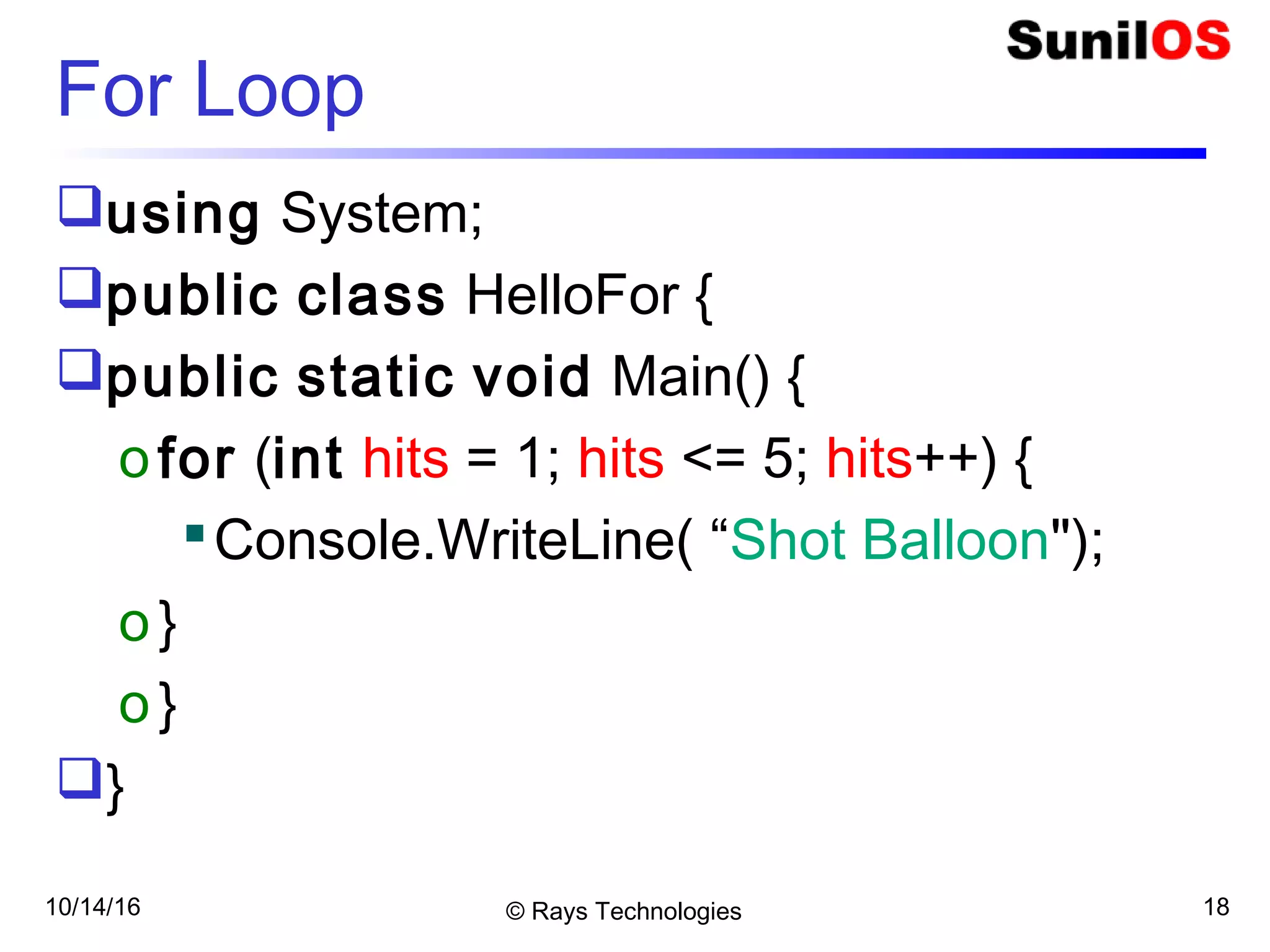 © Rays Technologies
For Loop
using System;
public class HelloFor {
public static void Main() {
ofor (int hits = 1; hits <= 5; hits++) {
Console.WriteLine( “Shot Balloon");
o}
o}
}
10/14/16 18
 