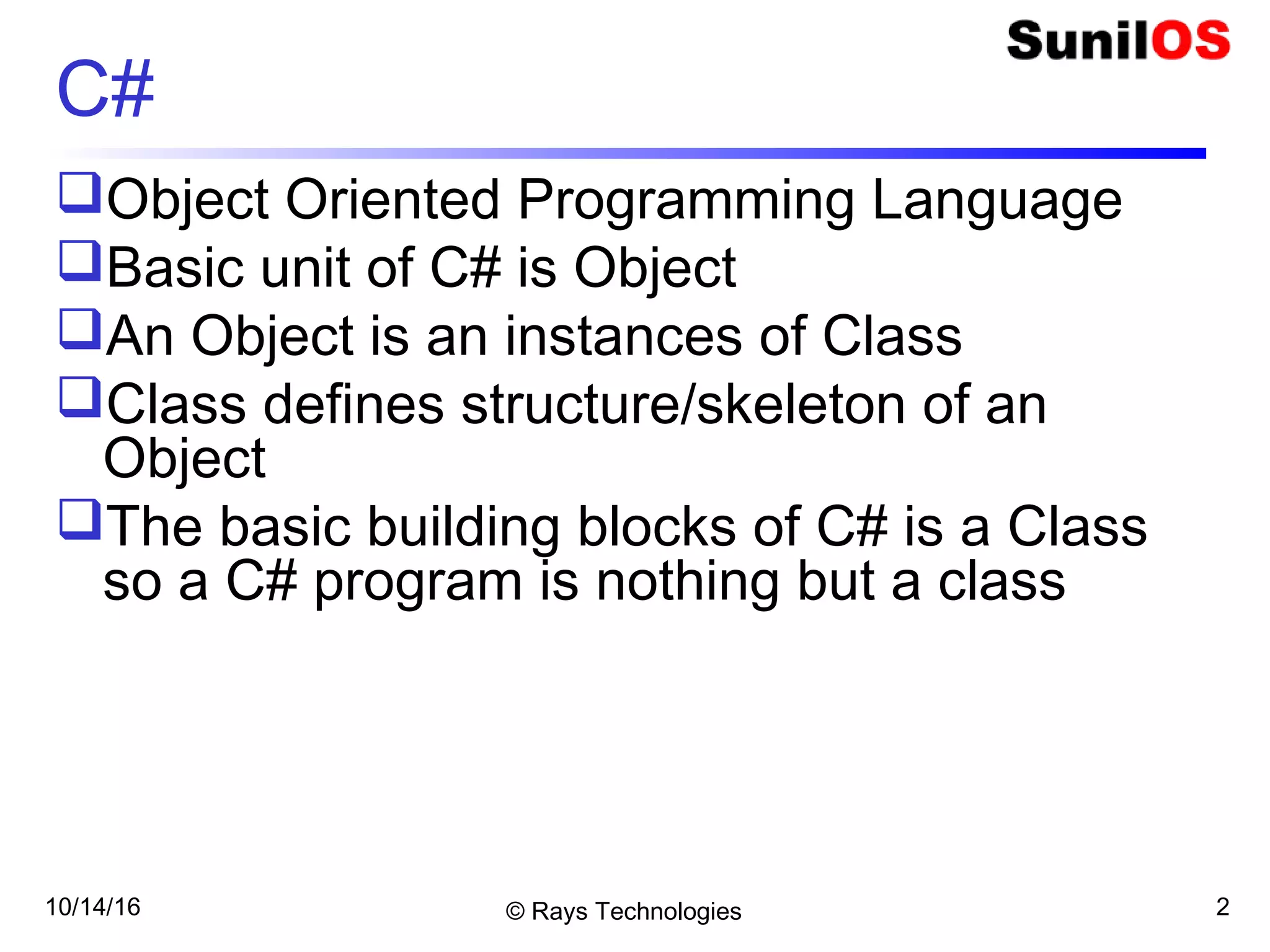 10/14/16 © Rays Technologies 2
C#
Object Oriented Programming Language
Basic unit of C# is Object
An Object is an instances of Class
Class defines structure/skeleton of an
Object
The basic building blocks of C# is a Class
so a C# program is nothing but a class
 