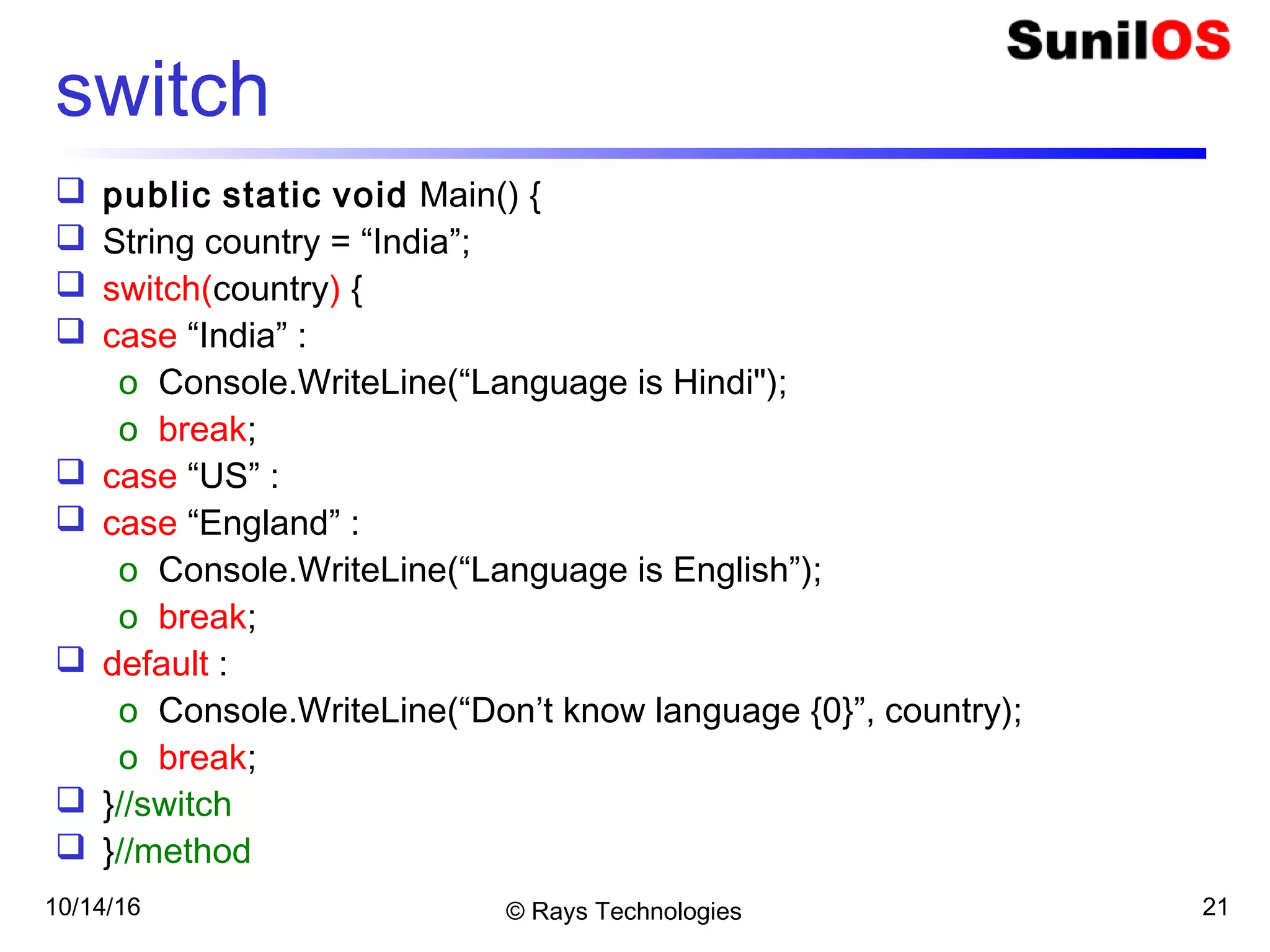 10/14/16 © Rays Technologies 21
switch
 public static void Main() {
 String country = “India”;
 switch(country) {
 case “India” :
o Console.WriteLine(“Language is Hindi");
o break;
 case “US” :
 case “England” :
o Console.WriteLine(“Language is English”);
o break;
 default :
o Console.WriteLine(“Don’t know language {0}”, country);
o break;
 }//switch
 }//method
 