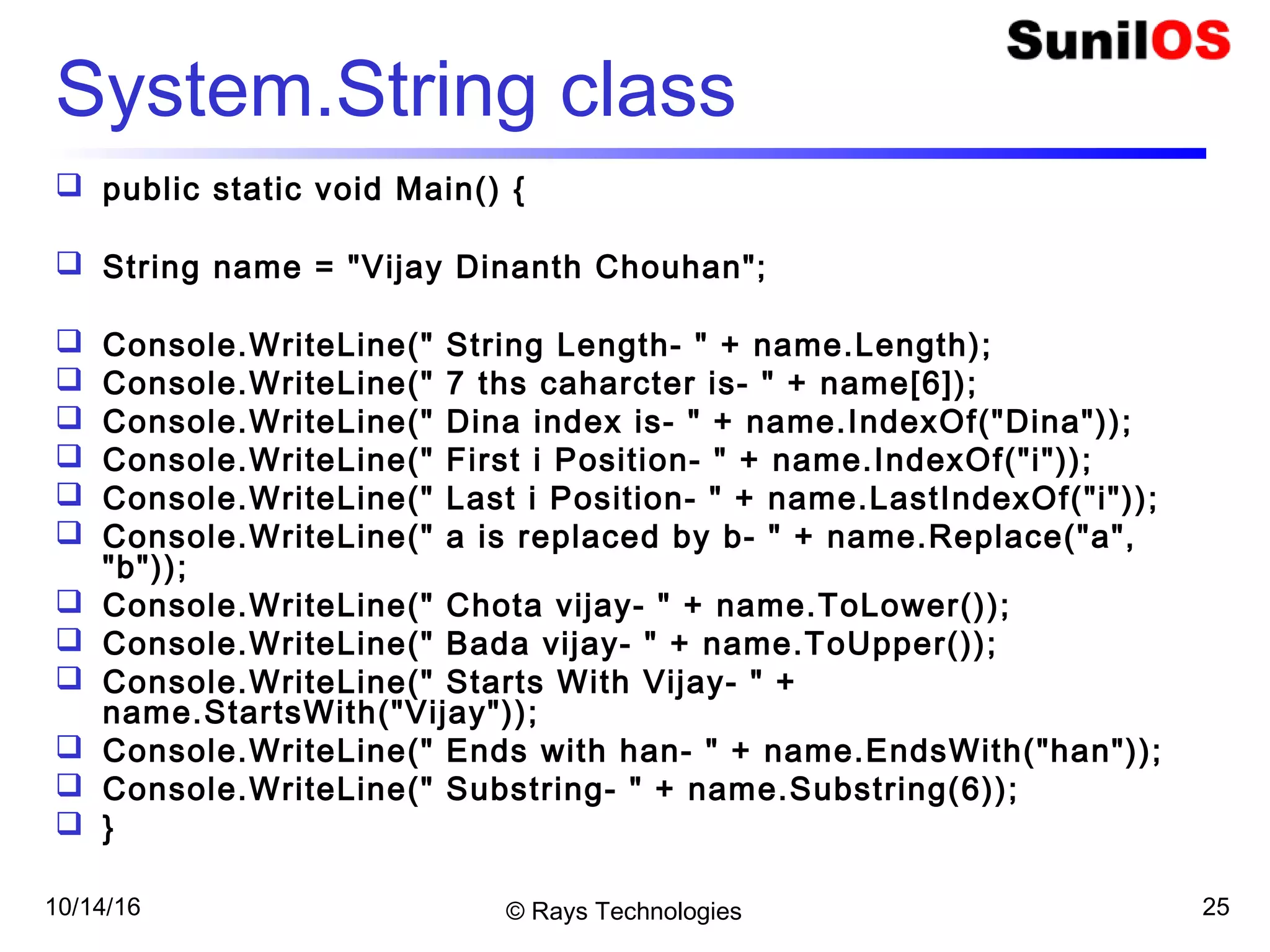10/14/16 © Rays Technologies 25
System.String class
 public static void Main() {
 String name = "Vijay Dinanth Chouhan";
 Console.WriteLine(" String Length- " + name.Length);
 Console.WriteLine(" 7 ths caharcter is- " + name[6]);
 Console.WriteLine(" Dina index is- " + name.IndexOf("Dina"));
 Console.WriteLine(" First i Position- " + name.IndexOf("i"));
 Console.WriteLine(" Last i Position- " + name.LastIndexOf("i"));
 Console.WriteLine(" a is replaced by b- " + name.Replace("a",
"b"));
 Console.WriteLine(" Chota vijay- " + name.ToLower());
 Console.WriteLine(" Bada vijay- " + name.ToUpper());
 Console.WriteLine(" Starts With Vijay- " +
name.StartsWith("Vijay"));
 Console.WriteLine(" Ends with han- " + name.EndsWith("han"));
 Console.WriteLine(" Substring- " + name.Substring(6));
 }
 