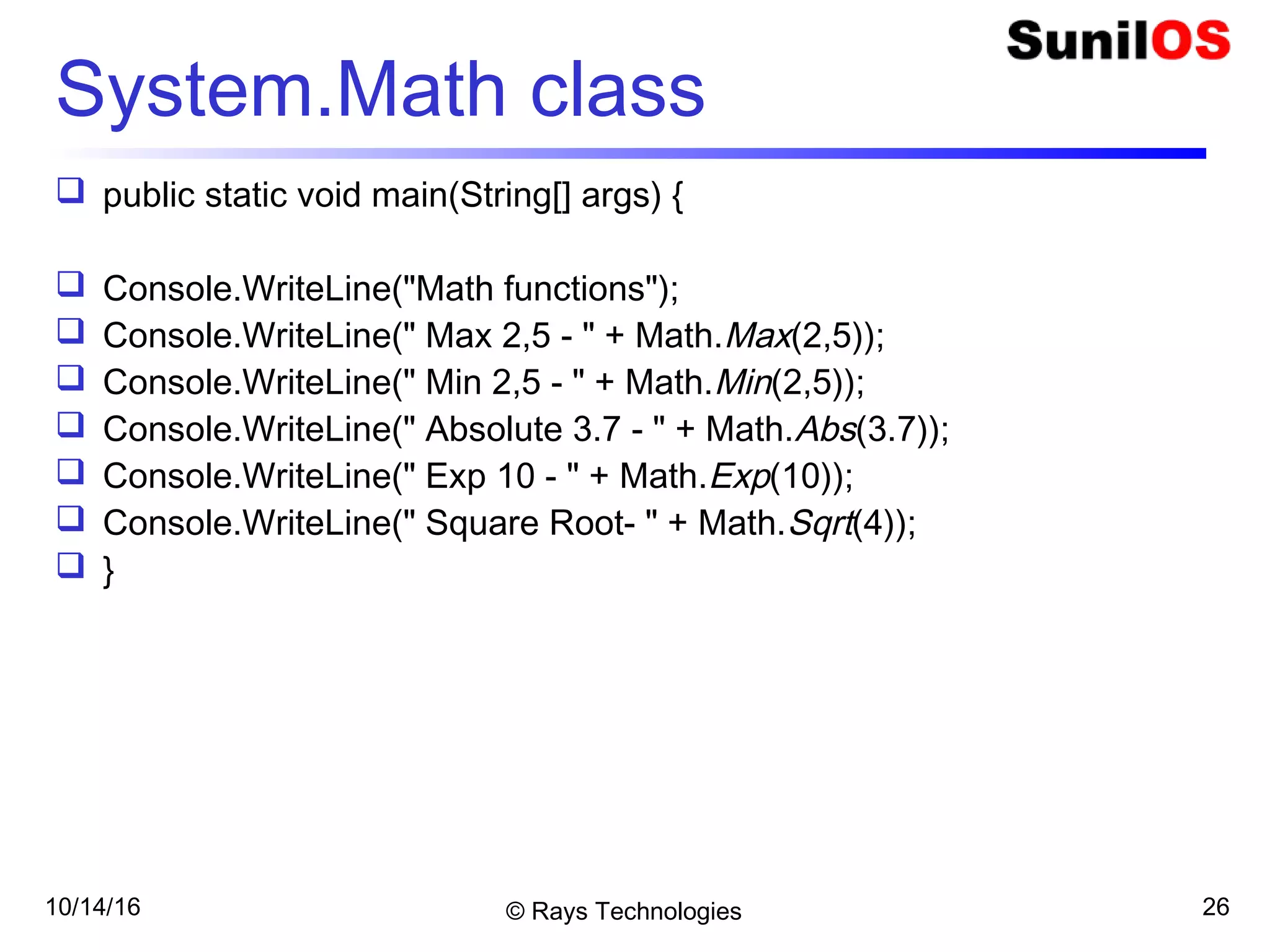 10/14/16 © Rays Technologies 26
System.Math class
 public static void main(String[] args) {
 Console.WriteLine("Math functions");
 Console.WriteLine(" Max 2,5 - " + Math.Max(2,5));
 Console.WriteLine(" Min 2,5 - " + Math.Min(2,5));
 Console.WriteLine(" Absolute 3.7 - " + Math.Abs(3.7));
 Console.WriteLine(" Exp 10 - " + Math.Exp(10));
 Console.WriteLine(" Square Root- " + Math.Sqrt(4));
 }
 