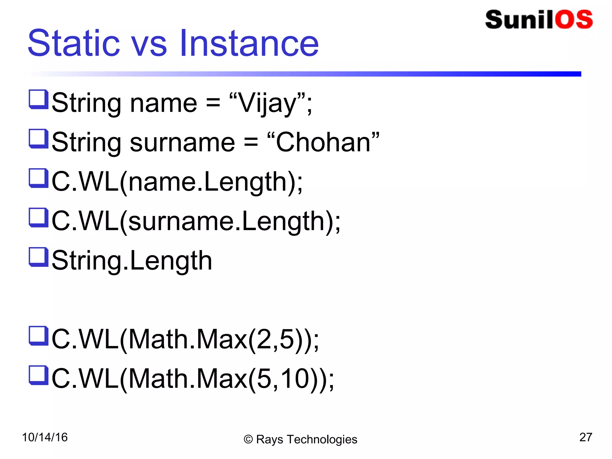 10/14/16 © Rays Technologies 27
Static vs Instance
String name = “Vijay”;
String surname = “Chohan”
C.WL(name.Length);
C.WL(surname.Length);
String.Length
C.WL(Math.Max(2,5));
C.WL(Math.Max(5,10));
 