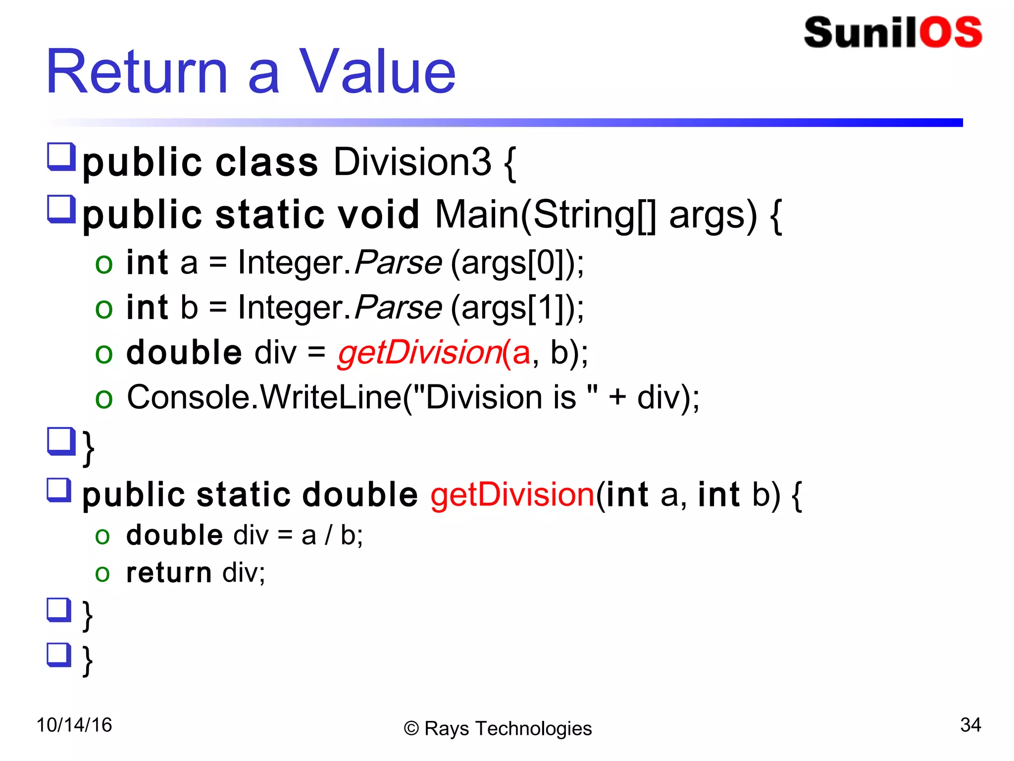 10/14/16 © Rays Technologies 34
Return a Value
public class Division3 {
public static void Main(String[] args) {
o int a = Integer.Parse (args[0]);
o int b = Integer.Parse (args[1]);
o double div = getDivision(a, b);
o Console.WriteLine("Division is " + div);
}
 public static double getDivision(int a, int b) {
o double div = a / b;
o return div;
 }
 }
 