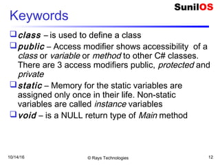 10/14/16 © Rays Technologies 12
Keywords
class – is used to define a class
public – Access modifier shows accessibility of a
class or variable or method to other C# classes.
There are 3 access modifiers public, protected and
private
static – Memory for the static variables are
assigned only once in their life. Non-static
variables are called instance variables
void – is a NULL return type of Main method
 