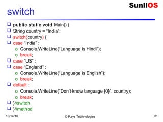 10/14/16 © Rays Technologies 21
switch
 public static void Main() {
 String country = “India”;
 switch(country) {
 case “India” :
o Console.WriteLine(“Language is Hindi");
o break;
 case “US” :
 case “England” :
o Console.WriteLine(“Language is English”);
o break;
 default :
o Console.WriteLine(“Don’t know language {0}”, country);
o break;
 }//switch
 }//method
 
