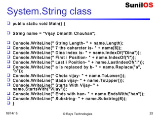 10/14/16 © Rays Technologies 25
System.String class
 public static void Main() {
 String name = "Vijay Dinanth Chouhan";
 Console.WriteLine(" String Length- " + name.Length);
 Console.WriteLine(" 7 ths caharcter is- " + name[6]);
 Console.WriteLine(" Dina index is- " + name.IndexOf("Dina"));
 Console.WriteLine(" First i Position- " + name.IndexOf("i"));
 Console.WriteLine(" Last i Position- " + name.LastIndexOf("i"));
 Console.WriteLine(" a is replaced by b- " + name.Replace("a",
"b"));
 Console.WriteLine(" Chota vijay- " + name.ToLower());
 Console.WriteLine(" Bada vijay- " + name.ToUpper());
 Console.WriteLine(" Starts With Vijay- " +
name.StartsWith("Vijay"));
 Console.WriteLine(" Ends with han- " + name.EndsWith("han"));
 Console.WriteLine(" Substring- " + name.Substring(6));
 }
 
