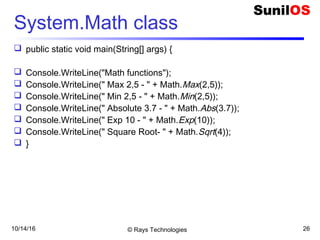 10/14/16 © Rays Technologies 26
System.Math class
 public static void main(String[] args) {
 Console.WriteLine("Math functions");
 Console.WriteLine(" Max 2,5 - " + Math.Max(2,5));
 Console.WriteLine(" Min 2,5 - " + Math.Min(2,5));
 Console.WriteLine(" Absolute 3.7 - " + Math.Abs(3.7));
 Console.WriteLine(" Exp 10 - " + Math.Exp(10));
 Console.WriteLine(" Square Root- " + Math.Sqrt(4));
 }
 