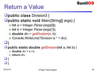 10/14/16 © Rays Technologies 34
Return a Value
public class Division3 {
public static void Main(String[] args) {
o int a = Integer.Parse (args[0]);
o int b = Integer.Parse (args[1]);
o double div = getDivision(a, b);
o Console.WriteLine("Division is " + div);
}
 public static double getDivision(int a, int b) {
o double div = a / b;
o return div;
 }
 }
 