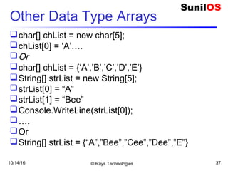 10/14/16 © Rays Technologies 37
Other Data Type Arrays
char[] chList = new char[5];
chList[0] = ‘A’….
Or
char[] chList = {‘A’,’B’,’C’,’D’,’E’}
String[] strList = new String[5];
strList[0] = “A”
strList[1] = “Bee”
Console.WriteLine(strList[0]);
….
Or
String[] strList = {“A”,”Bee”,”Cee”,”Dee”,”E”}
 