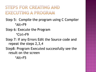 Step 5: Compile the program using C Compiler
*Alt+F9
Step 6: Execute the Program
*Ctrl+F9
Step 7: If any Errors Edit the Source code and
repeat the steps 2,3,4
Step8: Program Executed successfully see the
result on the screen
*Alt+F5
 