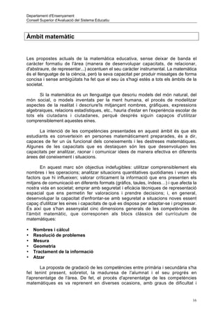 Departament d'Ensenyament
Consell Superior d'Avaluació del Sistema Educatiu



Àmbit matemàtic


Les propostes actuals de la matemàtica educativa, sense deixar de banda el
caràcter formatiu de l'àrea (manera de desenvolupar capacitats, de relacionar,
d'abstraure, de representar...) accentuen el seu caràcter instrumental. La matemàtica
és el llenguatge de la ciència, però la seva capacitat per produir missatges de forma
concisa i sense ambigüitats ha fet que el seu ús s'hagi estès a tots els àmbits de la
societat.

      Si la matemàtica és un llenguatge que descriu models del món natural, del
món social, o models inventats per la ment humana, el procés de modelitzar
aspectes de la realitat i descriure'ls mitjançant nombres, gràfiques, expressions
algebraiques, relacions estadístiques, etc., hauria d'estar en l'experiència escolar de
tots els ciutadans i ciutadanes, perquè després siguin capaços d'utilitzar
comprensiblement aquestes eines.

      La intenció de les competències presentades en aquest àmbit és que els
estudiants es converteixin en persones matemàticament preparades, és a dir,
capaces de fer un ús funcional dels coneixements i les destreses matemàtiques.
Algunes de les capacitats que es destaquen són les que desenvolupen les
capacitats per analitzar, raonar i comunicar idees de manera efectiva en diferents
àrees del coneixement i situacions.

       En aquest marc són objectius indefugibles: utilitzar comprensiblement els
nombres i les operacions; analitzar situacions quantitatives quotidianes i veure els
factors que hi influeixen; valorar críticament la informació que ens presenten els
mitjans de comunicació en diferents formats (gràfics, taules, índexs…) i que afecta la
nostra vida en societat; emprar amb seguretat i eficàcia tècniques de representació
espacial que ens permetin fer valoracions i prendre decisions; i, en general,
desenvolupar la capacitat d'enfrontar-se amb seguretat a situacions noves essent
capaç d'utilitzar les eines i capacitats de què es disposa per adaptar-se i progressar.
És així que s'han assenyalat cinc dimensions generals de les competències de
l'àmbit matemàtic, que corresponen als blocs clàssics del currículum de
matemàtiques:

•   Nombres i càlcul
•   Resolució de problemes
•   Mesura
•   Geometria
•   Tractament de la informació
•   Atzar

       La proposta de gradació de les competències entre primària i secundària s'ha
fet tenint present, sobretot, la maduresa de l'alumnat i el seu progrés en
l'aprenentatge de l'àrea. De fet, el procés d'aprenentatge de les competències
matemàtiques es va reprenent en diverses ocasions, amb graus de dificultat i


                                                                                     16
 
