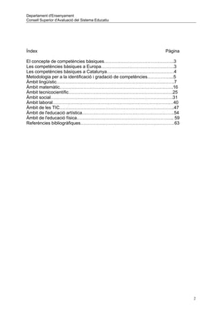 Departament d'Ensenyament
Consell Superior d'Avaluació del Sistema Educatiu




Índex                                                          Pàgina

El concepte de competències bàsiques………………………………………..3
Les competències bàsiques a Europa………………………………………….3
Les competències bàsiques a Catalunya………………………………………4
Metodologia per a la identificació i gradació de competències……………...5
Àmbit lingüístic…………………………………………………………………….7
Àmbit matemàtic………………………………………………………………….16
Àmbit tecnicocientífic…………………………………………………………….25
Àmbit social……………………………………………………………………….31
Àmbit laboral………………………………………………………………………40
Àmbit de les TIC…………………………………………………………………..47
Àmbit de l'educació artística……………………………………………………..54
Àmbit de l'educació física……………………………………………………….. 59
Referències bibliogràfiques………………………………………………………63




                                                                         2
 