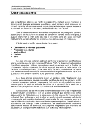 Departament d'Ensenyament
Consell Superior d'Avaluació del Sistema Educatiu


Àmbit tecnicocientífic


Les competències bàsiques de l’àmbit tecnicocientífic, malgrat que es refereixen a
dominis molt diversos (processos tecnològics, salut, consum, etc.), pretenen, en
conjunt, capacitar els escolars perquè puguin desenvolupar-se de manera autònoma
en un medi tan dependent dels avenços cientificotècnics com l’actual.

      Amb el desenvolupament d’aquestes competències es persegueix, per tant,
desenvolupar en els alumnes les bases del pensament científic necessàries perquè
puguin interpretar el món dels objectes i fenòmens amb els quals conviuen
habitualment, així com afrontar els problemes més comuns que s’hi relacionen.

       L’àmbit tecnicocientífic consta de cinc dimensions:

•   Coneixement d’objectes quotidians
•   Processos tecnològics
•   Medi ambient
•   Consum
•   Salut

         Les tres primeres pretenen, sobretot, conformar el pensament cientificotècnic
abans esmentat, que, tal com remarca el Projecte PISA, ha de permetre als escolars
“identificar preguntes i obtenir conclusions a partir de proves, amb la finalitat de
comprendre i ajudar a prendre decisions sobre el món natural i els canvis que
l’activitat humana hi produeix” (PISA 2000: 115). Es tracta, en definitiva, de formar
una mentalitat concordant amb la racionalitat científica aplicable als usos de la vida
quotidiana i més enllà de l’exercici d’una professió o una altra.

      Les dues últimes dimensions tenen un caràcter més “d’aplicació” dels
recursos que proporciona aquesta mentalitat científica. La dimensió consum pretén
promoure un consum racional i responsable dels productes als quals tenim accés,
mentre que la de salut vol estimular la cultura de la protecció de la salut com a
element clau per aprofitar totes les oportunitats que ens ofereix la vida.

       En cadascuna de les dimensions de l’àmbit tecnicocientífic, les competències
a desenvolupar s’interpreten com un procés graduat que admet unes certes
assignacions de l’adquisició per a cadascuna de les etapes de l’ensenyament
obligatori. Com s’observarà, això implica un aprofundiment progressiu del domini
competencial amb relació a la dimensió considerada, fet que comporta, segons el
moment i les circumstàncies, destacar més els aspectes cognitius, procedimentals o
actitudinals que conjuga cada competència. El desenvolupament d’aquesta
competència implica, en definitiva, una proposta integradora que requereix als
educadors un esforç compartit i l’obertura a un cert diàleg interdisciplinari.




                                                                                    25
 