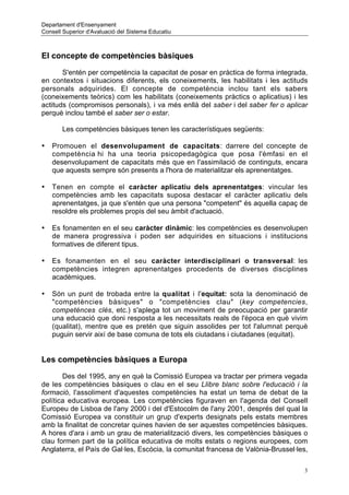 Departament d'Ensenyament
Consell Superior d'Avaluació del Sistema Educatiu



El concepte de competències bàsiques

       S'entén per competència la capacitat de posar en pràctica de forma integrada,
en contextos i situacions diferents, els coneixements, les habilitats i les actituds
personals adquirides. El concepte de competència inclou tant els sabers
(coneixements teòrics) com les habilitats (coneixements pràctics o aplicatius) i les
actituds (compromisos personals), i va més enllà del saber i del saber fer o aplicar
perquè inclou també el saber ser o estar.

       Les competències bàsiques tenen les característiques següents:

•   Promouen el desenvolupament de capacitats: darrere del concepte de
    competència hi ha una teoria psicopedagògica que posa l'èmfasi en el
    desenvolupament de capacitats més que en l'assimilació de continguts, encara
    que aquests sempre són presents a l'hora de materialitzar els aprenentatges.

•   Tenen en compte el caràcter aplicatiu dels aprenentatges: vincular les
    competències amb les capacitats suposa destacar el caràcter aplicatiu dels
    aprenentatges, ja que s'entén que una persona "competent" és aquella capaç de
    resoldre els problemes propis del seu àmbit d'actuació.

•   Es fonamenten en el seu caràcter dinàmic: les competències es desenvolupen
    de manera progressiva i poden ser adquirides en situacions i institucions
    formatives de diferent tipus.

•   Es fonamenten en el seu caràcter interdisciplinari o transversal: les
    competències integren aprenentatges procedents de diverses disciplines
    acadèmiques.

•   Són un punt de trobada entre la qualitat i l'equitat: sota la denominació de
    "competències bàsiques" o "competències clau" (key competencies,
    competénces clés, etc.) s'aplega tot un moviment de preocupació per garantir
    una educació que doni resposta a les necessitats reals de l'època en què vivim
    (qualitat), mentre que es pretén que siguin assolides per tot l'alumnat perquè
    puguin servir així de base comuna de tots els ciutadans i ciutadanes (equitat).


Les competències bàsiques a Europa

       Des del 1995, any en què la Comissió Europea va tractar per primera vegada
de les competències bàsiques o clau en el seu Llibre blanc sobre l'educació i la
formació, l'assoliment d'aquestes competències ha estat un tema de debat de la
política educativa europea. Les competències figuraven en l'agenda del Consell
Europeu de Lisboa de l'any 2000 i del d'Estocolm de l'any 2001, després del qual la
Comissió Europea va constituir un grup d'experts designats pels estats membres
amb la finalitat de concretar quines havien de ser aquestes competències bàsiques.
A hores d'ara i amb un grau de materialització divers, les competències bàsiques o
clau formen part de la política educativa de molts estats o regions europees, com
Anglaterra, el País de Gal·les, Escòcia, la comunitat francesa de Valònia-Brussel·les,

                                                                                     3
 