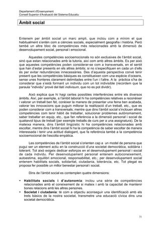 Departament d'Ensenyament
Consell Superior d'Avaluació del Sistema Educatiu


Àmbit social


Entenem per àmbit social un marc ampli, que inclou com a mínim el que
habitualment s’entén com a ciències socials, especialment geografia i història. Però
també un altre bloc de competències més relacionades amb la dimensió de
desenvolupament social, personal i emocional.

      Aquestes competències socioemocionals no són exclusives de l’àmbit social,
sinó que estan relacionades amb la tutoria, així com amb altres àmbits. Es per això
que aquestes competències poden considerar-se com a transversals, en el sentit
que han d’estar presents en els altres àmbits; si no s’especifiquen en cada un d’ells
és per evitar redundàncies innecessàries. Des d’aquesta perspectiva convé tenir
present que les competències bàsiques es constitueixen com una espècie d’oceans,
sense unes fronteres clarament delimitades entre l’un i l’altre. A la pràctica s’ha de
considerar que s’està formant un individu com un tot indivisible (recordem que la
paraula “individu” prové del llatí indivisum, que no es pot dividir).

       Això explica que hi hagi certes possibles interferències entre els diversos
àmbits. Així, per exemple, a l’àmbit laboral hi ha competències relatives a reconèixer
i valorar un treball ben fet, conèixer la manera de presentar una feina ben acabada,
valorar les innovacions que puguin millorar la realització d’un treball, etc., que es
poden considerar com a transversals; mentre que dins l’àmbit social s’inclouen altres
competències com tenir hàbit de treballar, solucionar problemes autònomament,
saber treballar en equip, etc., que fan referència a la dimensió personal i social de
qualsevol tipus de treball (per exemple treballs de curs per a una assignatura). De la
mateixa manera, dins l’àmbit lingüistic hi ha competències relacionades amb
escoltar, mentre dins l’àmbit social hi ha la competència de saber escoltar de manera
interessada i tenir una actitud dialogant, que fa referència també a la competència
socioemocional de l’escolta empàtica.

       Les competències de l’àmbit social s’orienten cap a un model de persona que
pugui ser un element actiu en la construcció d’una societat democràtica, solidària i
tolerant. Tot això exigeix dedicar esforços en el desenvolupament personal i social
de cada individu. Per desenvolupament personal entenem autoconeixement,
autoestima, equilibri emocional, responsabilitat, etc.; per desenvolupament social
entenem habilitats socials, solidaritat, ciutadania, tolerància, etc. Tot plegat es
proposa fer possible un millor benestar personal i social.

       Dins de l’àmbit social es contemplen quatre dimensions:

•   Habilitats socials i d’autonomia: inclou una sèrie de competències
    relacionades amb el coneixement de si mateix i amb la capacitat de mantenir
    bones relacions amb les altres persones.
•   Societat i ciutadania: té com a objectiu aconseguir una identificació amb els
    trets bàsics de la nostra societat, transmetre una educació cívica dins una
    societat democràtica.




                                                                                    31
 