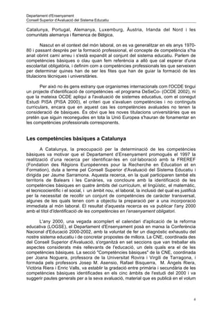 Departament d'Ensenyament
Consell Superior d'Avaluació del Sistema Educatiu

Catalunya, Portugal, Alemanya, Luxemburg, Àustria, Irlanda del Nord i les
comunitats alemanya i flamenca de Bèlgica.

        Nascut en el context del món laboral, on es va generalitzar en els anys 1970-
80 i passant després per la formació professional, el concepte de competència s'ha
anat obrint camí arreu i s'està expandit al conjunt del sistema educatiu. Parlem de
competències bàsiques o clau quan fem referència a allò que cal esperar d'una
escolaritat obligatòria, i definim com a competències professionals les que serveixen
per determinar quines han de ser les fites que han de guiar la formació de les
titulacions tècniques i universitàries.

       Per això no és gens estrany que organismes internacionals com l'OCDE tingui
un projecte d'identificació de competències -el programa DeSeCo- (OCDE 2002), ni
que la mateixa OCDE apliqui a l'avaluació de sistemes educatius, com el conegut
Estudi PISA (PISA 2000), el criteri que s'avaluen competències i no continguts
curriculars, encara que en aquest cas les competències avaluades no tenen la
consideració de bàsiques. És obvi que les noves titulacions universitàries que es
pretén que siguin reconegudes en tota la Unió Europea s'hauran de fonamentar en
les competències professionals corresponents.


Les competències bàsiques a Catalunya

        A Catalunya, la preocupació per la determinació de les competències
bàsiques va motivar que el Departament d’Ensenyament promogués el 1997 la
realització d’una recerca per identificar-les en col·laboració amb la FREREF
(Fondation des Régions Européennes pour la Recherche en Éducation et en
Formation), duta a terme pel Consell Superior d'Avaluació del Sistema Educatiu i
dirigida per Jaume Sarramona. Aquesta recerca, en la qual participaren també els
territoris de Balears i les Canàries, va concloure amb la identificació de les
competències bàsiques en quatre àmbits del currículum, el lingüístic, el matemàtic,
el tecnicocientífic i el social, i un àmbit nou, el laboral, la inclusió del qual es justificà
per la necessitat de recollir un conjunt de competències de caràcter transversal,
algunes de les quals tenen com a objectiu la preparació per a una incorporació
immediata al món laboral. El resultat d'aquesta recerca es va publicar l'any 2000
amb el títol d'Identificació de les competències en l’ensenyament obligatori.

       L'any 2000, una vegada acomplert el calendari d'aplicació de la reforma
educativa (LOGSE), el Departament d'Ensenyament posà en marxa la Conferència
Nacional d'Educació 2000-2002, amb la voluntat de fer un diagnòstic exhaustiu del
nostre sistema educatiu i de concretar propostes de millora. La CNE, coordinada des
del Consell Superior d'Avaluació, s'organitzà en set seccions que van treballar els
aspectes considerats més rellevants de l'educació, un dels quals era el de les
competències bàsiques. La secció "Competències bàsiques" de la CNE, coordinada
per Joana Noguera, professora de la Universitat Rovira i Virgili de Tarragona, i
formada pels professors Josep M. Asensio, Rafael Bisquerra, M. Àngels Riera,
Victòria Riera i Enric Valls, va establir la gradació entre primària i secundària de les
competències bàsiques identificades en els cinc àmbits de l'estudi del 2000 i va
suggerir pautes generals per a la seva avaluació, material que es publicà en el volum



                                                                                            4
 